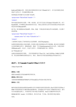 build.xml的XML文档，并把它保存到你的项目目录下的build目录下。并不是非要把它保存
到这个文件夹下，但是通常都这么做。
你的构建文件的根节点应该像下面这样：
<project name="MyAntTasks" basedir="..">
</project>
你应该想为你的项目设置一个唯一的名称。这个名字会显示在Eclipse中的Ant窗口里。对于
basedir属性，应该确保它指向你的项目目录。当你定义你项目文件夹里的其他文件或目录时
将会经常用到basedir属性。
接下来，你可能想添加其他属性。例如，创建一个指向你项目源文件目录的属性，可以像下
面这样做：
<project name="MyAntTasks" basedir="..">
    <property name="src" value="${basedir}/src" />
</project>
上面的例子也演示了如何使用定义过的属性，就是用${property}。
如果你发现你需要定义很多属性，     但是你又想让你的构造文件尽量清晰，    那么你可以把属性
定义到单独的文件中。要做到这样，新建一个名为build.properties的文本文件，并把它保存
到跟build.xml同一目录下。在这个文件中，声明属性就想下面一样简单：
src="${basedir}/src"
这就是需要做的所有事情。一些有用的属性是声明src目录、bin目录和Flex 3 SDK目录的路
径。你会很快理解你需要的是什么。现在，你就可以开始为你的构建文件添加任务了。




25.9 . 使用mxmlc Ant
25.9节.   mxmlc Ant编译Flex
         mxmlc和Ant  Flex
                    Flex应用程序
由Ryan Taylor贡献


25.9.1. 问题
我想为Ant建造文件添加编译程序的任务。

25.9.2. 解决办法
为你的使用MXML编译器编译文件的Ant建造文件添加可执行的任务。
25.9.3. 讨论


编译对象是你要添加到你的Ant建造文件中的最常见和有用的对象。  Flex应用程序是用Flex 3
SDK中的免费的命令行编译器mxmlc编译的。在你建造文件中添加了要编译的目标后，就可
以自动化建造过程了：不用你再打开命令提示符或终端，Ant会自动编译所有的文件。
MXML编译器（mxmlc）有多种格式。你可以生成一个目标，然后使用可执行版的：
代码：
 