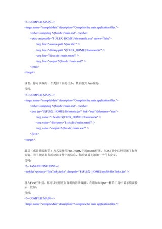 <!-- COMPILE MAIN -->
<target name="compileMain" description="Compiles the main application files.">
    <echo>Compiling '${bin.dir}/main.swf'...</echo>
    <exec executable="${FLEX_HOME}/bin/mxmlc.exe" spawn="false">
            <arg line="-source-path '${src.dir}'" />
            <arg line="-library-path '${FLEX_HOME}/frameworks'" />
            <arg line="'${src.dir}/main.mxml'" />
            <arg line="-output '${bin.dir}/main.swf'" />
    </exec>
</target>


或者，你可以编写一个类似下面的任务，然后使用Java版的：
代码：
<!-- COMPILE MAIN -->
<target name="compileMain" description="Compiles the main application files.">
    <echo>Compiling '${bin.dir}/main.swf'...</echo>
    <java jar="${FLEX_HOME}/lib/mxmlc.jar" fork="true" failonerror="true">
            <arg value="+flexlib=${FLEX_HOME}/frameworks" />
            <arg value="-file-specs='${src.dir}/main.mxml'" />
            <arg value="-output='${bin.dir}/main.swf'" />
    </java>
</target>


最后（或许是最好的）方式是使用Flex 3 SDK中的mxmlc任务。在25.3节中已经讲述了如何
安装。为了能访问你的建造文件中的信息，你应该首先添加一个任务定义：
代码：
<!-- TASK DEFINITIONS -->
<taskdef resource="flexTasks.tasks" classpath="${FLEX_HOME}/ant/lib/flexTasks.jar" />


导入Flex任务后，你可以使用更加直观的语法编译，在诸如Eclipse一样的工具中显示错误提
示。比如：
代码：
<!-- COMPILE MAIN -->
<target name="compileMain" description="Compiles the main application files.">
 