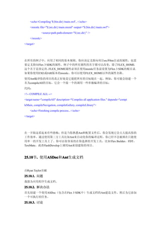 <echo>Compiling '${bin.dir}/main.swf'...</echo>
    <mxmlc file="${src.dir}/main.mxml" output="${bin.dir}/main.swf">
              <source-path path-element="${src.dir}" />
    </mxmlc>
</target>




在所有的例子中，应用了相同的基本规则。你应该定义指向项目src和bin目录的属性，也需
要定义指向Flex 3 SDK的属性。例子中的所有属性的名字都可以改变，除了FLEX_HOME，
这个名字是固定的。    FLEX_HOME属性必须在使用mxmlc任务前设置为Flex 3 SDK的根目录。
如果你使用EXE或JAR版本的mxmlc，你可以使用FLEX_HOME以外的属性名称。
使用Ant编译你的项目的真正好处是它能把所有的目标链在一起。例如，你可能会创建一个
名为compileAll的目标，它会一个接一个的调用一些单独编译的目标：
代码：
<!-- COMPILE ALL -->
<target name="compileAll" description="Compiles all application files." depends="compi
leMain, compileNavigation, compileGallery, compileLibrary">
    <echo>Finishing compile process...</echo>
</target>




在一开始这看起来有些恐怖；但是当你熟悉Ant和配置文件后，你会发现它会大大提高你的
工作效率。通过使用第三方工具比如Ant来自动化你的编译过程，你已经不会被困在只能使
用单一的开发工具上了。你可以很容易的在你选择的开发工具，比如 Flex Builder，FDT，
TextMate，或者FlashDevelop上调用Ant来创建你的项目。



25.10 . 使用ASDoc Ant
25.10节.   ASDoc Ant生成文档
          ASDoc和Ant


由Ryan Taylor贡献

25.10.1. 问题
我想为应用程序生成文档。

25.10.2. 解决办法
首先创建一个使用ASDoc（包含在Flex 3 SDK中）生成文档的Ant建造文件，然后为它添加
一个可执行的任务。

25.10.3. 讨论
 
