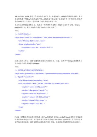 ASDoc是Flex 3 SDK中的一个免费的命令行工具。如果你看过Adobe的在线帮助文档，那么
你已经熟悉了ASDoc生成的文档风格。虽然在命令提示符下使用它并不十分的困难，但是为
你的Ant建造文件添加一个任务来自动化流程会更好一些。
在为生成文档创建目标之前，先添加一个清理你的文档目录的目标会非常有用。你定义
docs.dir属性时，把它指向你的项目的docs目录就可以了：
代码：
<!-- CLEAN DOCS -->
<target name="cleanDocs" description="Cleans out the documentation directory.">
    <echo>Cleaning '${docs.dir}'...</echo>
    <delete includeemptydirs="true">
            <fileset dir="${docs.dir}" includes="**/*" />
    </delete>
</target>


完成上面的工作后，就要创建用来生成文档的目标了。注意，在本例中的depends属性表示
在生成文档前会先执行cleanDocs：
代码：
<!-- GENERATE DOCUMENTATION -->
<target name="generateDocs" description="Generates application documentation using ASD
oc." depends="cleanDocs">
    <echo>Generating documentation...</echo>
    <exec executable="${FLEX_HOME}/bin/asdoc.exe" failOnError="true">
            <arg line="-source-path ${src.dir}" />
            <arg line="-doc-sources ${src.dir}" />
            <arg line="-main-title ${docs.title}" />
            <arg line="-window-title ${docs.title}" />
            <arg line="-footer ${docs.footer}" />
            <arg line="-output ${docs.dir}" />
    </exec>
</target>


FLEX_HOME属性应该指向你机器上的Flex 3 SDK的 根 目 录 。
                                      src.dir和doc.dir属性分别代表你
的项目的src和docs目录。最后但并非不重要的是docs.title和docs.footer属性，它们用来设置
文档的标题和底部。通常文档的标题是你的项目名称。底部是放置版权和URL的好地方。
 