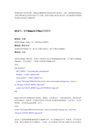 即便你没有写任何注释，ASDoc会根据你的代码成功的生成文档。当然，强烈推荐按照Java
文档注释的格式在你的代码中写上注释。  这样不仅能生成详尽的文档，而且能帮助不熟悉你
代码的开发者深入理解代码。




25.11 . 使用Rake
25.11节.   Rake  Flex
          Rake编译Flex
                Flex应用程序


25.11.1. 问题
我想使用Rake（Ruby工具）编译Flex应用程序。

25.11.2. 解决办法
如果你还没有Ruby 1.9，那么先下载并安装它，然后下载并安装Rake。

25.11.3. 讨论


虽然是在Ruby中编写的，但是C++和C程序员会非常熟悉Ruby的功能。在下载并安装Ruby
和Rake后，你可以编写一个类似下面的简单的Rake文件：
代码：
task :default do
  DEV_ROOT = "/Users/base/flex_development"
  PUBLIC = "#{DEV_ROOT}/bin"
  FLEX_ROOT = "#{DEV_ROOT}/src"
  system "/Developer/SDKs/Flex/bin/mxmlc --show-actionscript-warnings=true --strict=tr
ue -file-specs #{FLEX_ROOT}/App.mxml"
  system "cp #{FLEX_ROOT}/App.swf #{PUBLIC}/App.swf"
end


Rake中的所有任务都跟Ant中的相似，意思是，它们都定义一个要完成的动作。默认的动作
总是会被执行，额外的、在其他不同任务中的动作可以被有选择的执行。在任务中，可以声
明变量，可以使用system参数，如下：
代码：
system "/Developer/SDKs/Flex/bin/mxmlc --show-actionscript-warnings=true --strict=true
-file-specs #{FLEX_ROOT}/App.mxml"


这实际上是调用MXML编译器来生成SWF文件。由于在Rake任务中，如果前一个任务没有
结束，那么后面的任务不会被执行，下面的一行可以假设已经生成了 SWF文件并可以拷贝
 