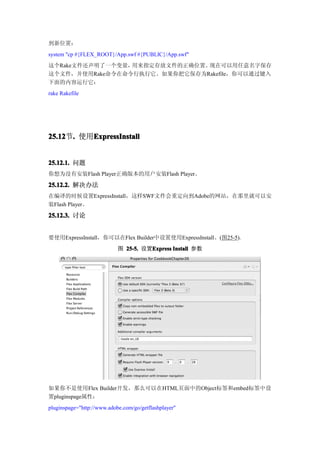 到新位置：
system "cp #{FLEX_ROOT}/App.swf #{PUBLIC}/App.swf"
这个Rake文件还声明了一个变量，用来指定存放文件的正确位置。现在可以用任意名字保存
这个文件，并使用Rake命令在命令行执行它。如果你把它保存为Rakefile，你可以通过键入
下面的内容运行它：
rake Rakefile




25.12 . 使用ExpressInstall
25.12节.   ExpressInstall


25.12.1. 问题
你想为没有安装Flash Player正确版本的用户安装Flash Player。

25.12.2. 解决办法
在编译的时候设置ExpressInstall，这样SWF文件会重定向到Adobe的网站，在那里就可以安
装Flash Player。
25.12.3. 讨论


要使用ExpressInstall，你可以在Flex Builder中设置使用ExpressInstall。(图25-5).
                            图 25-5. 设置Express Install 参数
                                      Express




如果你不是使用Flex Builder开发，那么可以在HTML页面中的Object标签和embed标签中设
置pluginspage属性：
pluginspage="http://www.adobe.com/go/getflashplayer"
 