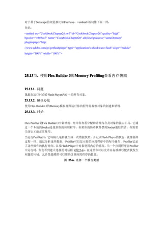 对于基于Netscape的浏览器比如FireFoxe，<embed>语句像下面一样：
代码：
<embed src="CookbookChapter26.swf" id="CookbookChapter26" quality="high"
bgcolor="#869ca7" name="CookbookChapter26" allowscriptaccess="sameDomain"
pluginspage="http:
//www.adobe.com/go/getflashplayer" type="application/x-shockwave-flash" align="middle"
height="100%" width="100%">




25.13 . 使用Flex Builder 3的Memory Profiling
25.13节.   Flex           Memory Profiling查看内存快照


25.13.1. 问题
我想在运行时查看Flash Player内存中的所有对象。
25.13.2. 解决办法
使用Flex Builder 3的Memory模拟视图运行你的程序并观察对象的创建和销毁。

25.13.3. 讨论


Flex Profiler是Flex Builder 3中新增的、允许你查看分配和清理内存及对象的强大工具。它通
过一个本地的Socket连接到你的应用程序。如果你的防毒软件禁用Socket通信的话，你需要
关闭它才能正常使用。
当运行Profiler后，它每隔几毫秒就生成一次数据快照，并记录Flash Player的状态，就像抽样
过程一样。通过分析这些数据，Profiler可以显示你的应用程序中的每个操作。Profiler记录
了这些操作的执行时间，     以及Flash Player中对象使用内存的情况。当一个应用程序在Profiler
中运行时，  你会看到建立连接的对话框 (图25-6)。      在这里你可以允许内存模拟以便查找发生
问题的区域，允许性能模拟可以帮助改善应用程序的性能。
                               图 25-6. 选择一个模仿类型
 