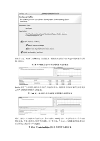 如果你勾选了Watch Live Memory Data复选框，模拟视图会显示Flash Player中的对象的实时
图 (图25-7).
             图 25-7. Flex
                     Flex模拟窗口中的实时对象和内存数据




Profiler提供了内存快照，这些快照可以在任何时间获得，并提供关于任意对象的实例数量及
占用内存情况的详细资料 (图25-8)。
          图 25-8. 在一幅内存快照中查看实例数量和内存使用情况




最后，通过比较不同时间的内存快照，你可以找出Loitering对象，就是那些在第一个内存快
照后创建，在第二快照中已经存在的对象。关于类名称、内存大小、实例数量的信息都包含
在Loitering Object窗口中(图25-9).
           图 25-9. 在Loitering Object
                    Loitering Object窗口中查看所有生成的对象
 
