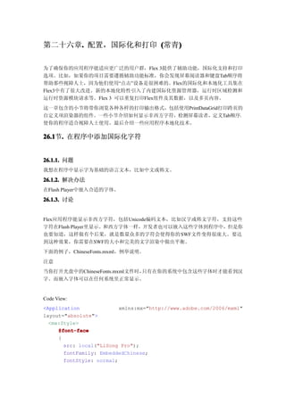 第二十六章. 配置，国际化和打印 (常青)
     .              )

为了确保你的应用程序能适应更广泛的用户群，Flex 3提供了辅助功能，国际化支持和打印
选项。比如，如果你的项目需要遵循辅助功能标准，你会发现屏幕阅读器和键盘Tab顺序将
帮助那些视障人士，因为他们使用“点击”设备是很困难的。Flex的国际化和本地化工具集在
Flex3中有了很大改进。新的本地化特性引入了内建国际化资源管理器，运行时区域检测和
运行时资源模块请求等。Flex 3 可以重复打印Flex组件及其数据，以及多页内容。
这一章包含的小节将带你浏览各种各样的打印输出格式，包括使用PrintDataGrid打印跨页的
自定义项渲染器的组件。一些小节介绍如何显示非西方字符，检测屏幕读者，定义Tab顺序，
使你的程序适合视障人士使用。最后介绍一些应用程序本地化技术。

26.1 . 在程序中添加国际化字符
26.1节.


26.1.1. 问题
我想在程序中显示字为基础的语言文本，比如中文或韩文。

26.1.2. 解决办法
在Flash Player中嵌入合适的字体。

26.1.3. 讨论


Flex应用程序能显示非西方字符，包括Unicode编码文本，比如汉字或韩文字符，支持这些
字符在Flash Player里显示。和西方字体一样，开发者也可以嵌入这些字体到程序中，但是你
也要知道，这样做有个后果，就是数量众多的字符会使得你的 SWF文件变得很庞大。要达
到这种效果，你需要在SWF的大小和完美的文字渲染中做出平衡。
下面的例子，ChineseFonts.mxml，例举说明。
注意
当你打开光盘中的ChineseFonts.mxml文件时，只有在你的系统中包含这些字体时才能看到汉
字。而嵌入字体可以在任何系统里正常显示。


Code View:
<Application              xmlns:mx="http://www.adobe.com/2006/mxml"
layout="absolute">
  <mx:Style>
     @font-face
     {
       src: local("LiSong Pro");
       fontFamily: EmbeddedChinese;
       fontStyle: normal;
 