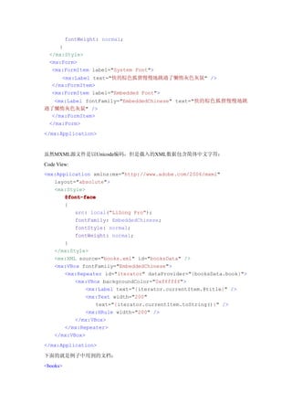 fontWeight: normal;
      }
  </mx:Style>
  <mx:Form>
   <mx:FormItem label="System Font">
      <mx:Label text="快的棕色狐狸慢慢地跳過了懶惰灰色灰鼠" />
   </mx:FormItem>
   <mx:FormItem label="Embedded Font">
   <mx:Label fontFamily="EmbeddedChinese" text="快的棕色狐狸慢慢地跳
過了懶惰灰色灰鼠" />
  </mx:FormItem>
 </mx:Form>
</mx:Application>


虽然MXML源文件是以Unicode编码，但是载入的XML数据包含简体中文字符：
Code View:
<mx:Application xmlns:mx="http://www.adobe.com/2006/mxml"
   layout="absolute">
   <mx:Style>
       @font-face
       {
          src: local("LiSong Pro");
          fontFamily: EmbeddedChinese;
          fontStyle: normal;
          fontWeight: normal;
       }
   </mx:Style>
   <mx:XML source="books.xml" id="booksData" />
   <mx:VBox fontFamily="EmbeddedChinese">
       <mx:Repeater id="iterator" dataProvider="{booksData.book}">
          <mx:VBox backgroundColor="0xffffff">
              <mx:Label text="{iterator.currentItem.@title}" />
              <mx:Text width="200"
                 text="{iterator.currentItem.toString()}" />
              <mx:HRule width="200" />
          </mx:VBox>
       </mx:Repeater>
   </mx:VBox>
</mx:Application>

下面的就是例子中用到的文档：
<books>
 
