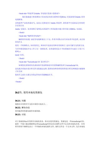 <book title="阿波罗为Adobe 导电线开发商口袋指南">
    现在您能建立和部署基于闪光的富有的互联网应用(RIAs) 对桌面使用Adobe 的导
电线框架。
由阿波罗产品队的成员写, 这是正式指南对于Adobe 阿波罗, 新发怒平台桌面运行时间阿
尔法发行从
Adobe 实验室。众多的例子说明怎么阿波罗工作因此您可能立即开始大厦RIAs 为桌面。
    </book>
    <book title="编程的导电线2">
  编程的导电线2 谈论导电线框架在上下文。作者介绍特点以告诉读者不仅怎样, 而且原
因为什么
使用一个特殊特点, 何时使用它, 和何时不是的实用和有用的例子。这本书被写为发展专家。
当书不假设观众早先工作了以一刹那技术, 读者最将受益于书如果他们早先建立了基于互
联网, n
tiered 应用。
    </book>
    <book title="ActionScript 3.0 设计样式">
    如果您是老练的闪光或屈曲开发商准备好应付老练编程技术与ActionScript 3.0,
这实践介绍逐步设计样式作为您通过过程。您得知各种各样的类型设计样式和修建小抽象例
子在尝试
您的手之前在大厦完全的运作的应用被概述在书。
    </book>
</books>




26.2 . 使用本地化资源包
26.2节.


26.2.1. 问题
我想在应用程序中支持少量的可选语言。.

26.2.2. 解决办法
使用编译的资源包提供本地资源。

26.2.3. 讨论


对于基础的Flex应用程序本地化需求，你可以使用资源包。资源包是一些ActionScript对 象 ，
提供一个接口通过数据绑定和ActionScript代码访问由属性文件中定义的本地化内容。应用
程序的每个捆绑包表示一个单独的本地化属性文件。       属性文件是一个文本文件，包含本地化
 