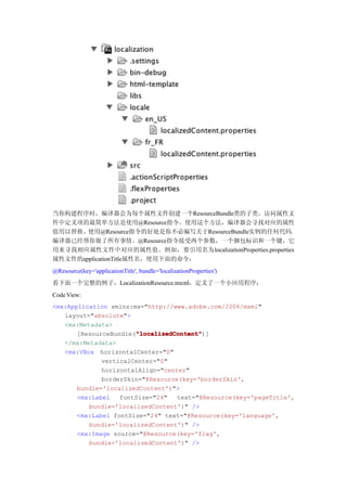 当你构建程序时，编译器会为每个属性文件创建一个ResourceBundle类的子类。访问属性文
件中定义项的最简单方法是使用@Resource指令。使用这个方法，编译器会寻找对应的属性
值用以替换。使用@Resource指令的好处是你不必编写关于ResourceBundle实例的任何代码，
编译器已经帮你做了所有事情。@Resource指令接受两个参数，一个捆包标识和一个键，它
用来寻找相应属性文件中对应的属性值。例如，要引用名为localizationProperties.properties
属性文件的applicationTitle属性名，使用下面的命令：
@Resource(key='applicationTitle', bundle='localizationProperties')
看下面一个完整的例子，LocalizationResource.mxml，定义了一个小应用程序：
Code View:
<mx:Application xmlns:mx="http://www.adobe.com/2006/mxml"
   layout="absolute">
   <mx:Metadata>
                       "localizedContent"
                       "localizedContent")]
       [ResourceBundle("localizedContent"
   </mx:Metadata>
   <mx:VBox horizontalCenter="0"
              verticalCenter="0"
              horizontalAlign="center"
              borderSkin="@Resource(key='borderSkin',
       bundle='localizedContent')">
       <mx:Label   fontSize="24"   text="@Resource(key='pageTitle',
          bundle='localizedContent')" />
       <mx:Label fontSize="24" text="@Resource(key='language',
          bundle='localizedContent')" />
       <mx:Image source="@Resource(key='flag',
          bundle='localizedContent')" />
 