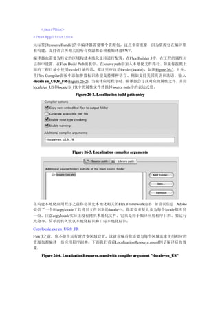 </mx:VBox>
</mx:Application>

元标签[ResourceBundle]告诉编译器需要哪个资源包。这点非常重要，因为资源包在编译期
被构建，支持语言所相关的所有资源都必须被编译进SWF。
编译器也需要为特定的区域构建本地化支持进行配置。在Flex Builder 3中，在工程的属性对
话框中设置。在Flex Build Path面板中，在source path中加入本地化文件路径。如果你按照上
面的工程目录中使用locale目录的话，那这里应该是locale/{locale}，如图Figure 26-3. 另 外 ，
在Flex Compiler面板中添加参数标识希望支持哪种语言。例如支持美国英语和法语，输入
-locale en_US,fr_FR (Figure 26-2). 当编译应用程序时，编译器会寻找对应的属性文件，并用
locale/en_US和locale/fr_FR中的属性文件替换掉source path中的表达式值。
                        Figure 26-2. Localization build path entry




                      Figure 26-3. Localization compiler arguments




在构建本地化应用程序之前你必须先本地化相关的Flex Framework内 容，如错误 信息 。  Adobe
提供了一个叫copylocale工具拷贝文件到新的locale中。你需要重复此步为每个locale都拷贝
一份。注意copylocale实际上没有拷贝本地化文件，它只是用于编译应用程序目的。要运行
此命令，简单的传入默认本地化标识和目标本地化标识：
Copylocale.exe en_US fr_FR
Flex 3之前，你不能在运行时改变区域设置，这就意味着你需要为每个区域需求使用相应的
资源包都编译一份应用程序副本。下面我们看看LocalizationResource.mxml例子编译后的效
果：
    Figure 26-4. LocalizationResource.mxml with compiler argument "-locale=en_US"
 
