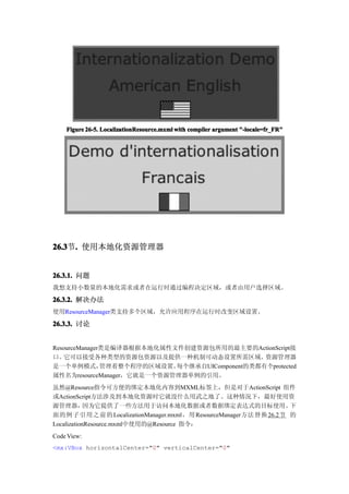 Figure 26-5. LocalizationResource.mxml with compiler argument "-locale=fr_FR"




26.3 . 使用本地化资源管理器
26.3节.


26.3.1. 问题
我想支持小数量的本地化需求或者在运行时通过编程决定区域，或者由用户选择区域。

26.3.2. 解决办法
使用ResourceManager类支持多个区域，允许应用程序在运行时改变区域设置。

26.3.3. 讨论


ResourceManager类是编译器根据本地化属性文件创建资源包所用的最主要的ActionScript接
口。  它可以接受各种类型的资源包资源以及提供一种机制可动态设置所需区域。           资源管理器
是一个单例模式，       管理着整个程序的区域设置。每个继承自UIComponent的类都有个protected
属性名为resourceManager，它就是一个资源管理器单例的引用。
虽然@Resource指令可方便的绑定本地化内容到MXML标签上，但是对于ActionScript 组件
或ActionScript方法涉及到本地化资源时它就没什么用武之地了。这种情况下，最好使用资
源管理器，       因为它提供了一些方法用于访问本地化数据或者数据绑定表达式的目标使用。                 下
面的例子引用之前的 LocalizationManager.mxml，用 ResourceManager方法替换 26.2节 的
LocalizationResource.mxml中使用的@Resource 指令：
Code View:
<mx:VBox horizontalCenter="0" verticalCenter="0"
 