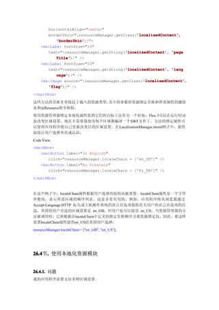 horizontalAlign="center"
                                             'localizedContent'
                                             'localizedContent',
       borderSkin="{resourceManager.getClass('localizedContent'
           'borderSkin'
           'borderSkin')}">
    <mx:Label fontSize="24"
                                        'localizedContent'
       text="{resourceManager.getString('localizedContent' 'page
                                        'localizedContent',
           Title'
           Title')}" />
    <mx:Label fontSize="24"
                                        'localizedContent'
       text="{resourceManager.getString('localizedContent' 'lang
                                        'localizedContent',
           uage'
           uage')}" />
                                                'localizedContent'
                                                'localizedContent',
    <mx:Image source="{resourceManager.getClass('localizedContent'
       'flag'
       'flag')}" />
</mx:VBox>

这些方法的名称非常接近于载入的资源类型，其中的参数即资源绑定名称和所需属性的键值
也和@Resource指令相似。
使用资源管理器绑定本地化属性值到它们的目标上还有另一个好处：Flex 3可以在运行时动
态改变区域设置，现在不需要强制为每个区域都编译一个SWF文件了。方法的绑定属性可
以使得应用程序能自己更新改变后的区域设置。在LocalizationManager.mxml例子中，提供
按钮让用户选择英语或法语：
Code View:
<mx:HBox>
   <mx:Button label="In English"
       click="resourceManager.localeChain = ['en_US']" />
   <mx:Button label="En Francais"
       click="resourceManager.localeChain = ['fr_FR']" />
</mx:HBox>



在这个例子中，localeChain属性根据用户选择的按钮而被重置。localeChain属性是一个字符
串数组，表示所需区域的顺序列表。这是非常有用的，例如，应用程序将从浏览器通过
Accept-Language HTTP 标头或主机操作系统的语言首选项接收有关用户的语言首选项的信
息，英国的用户首选的区域设置是 en_GB，但用户也可以接受 en_US。当资源管理器的方
法被调用时，它将根据在localeChain中定义的指定名称顺序寻找资源绑定包，因此，要这样
设置localeChain属性提供en_US给英国用户选择：
resourceManager.localeChain = ["en_GB", "en_US"];




26.4 . 使用本地化资源模块
26.4节.


26.4.1. 问题
我的应用程序需要支持多种区域设置。
 