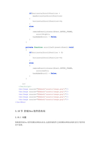 if
             if(horizontalScrollPosition <
                maxHorizontalScrollPosition)
             {
                horizontalScrollPosition+=4;
             }
             else
             {
                removeEventListener(Event.ENTER_FRAME,
                    scrollRight);
                hasAddedScroll = false
                                  false;
             }
         }

                                                  void
         private function scrollLeft(event:Event):void
         {
            if
            if(horizontalScrollPosition > 0)
            {
                horizontalScrollPosition-=4;
            }
            else
            {
                removeEventListener(Event.ENTER_FRAME,
                   scrollLeft);
                hasAddedScroll = false
                                 false;
            }
         }

       ]]>
   </mx:Script>
   <mx:Image source="@Embed('assets/image.png')"/>
   <mx:Image source="@Embed('assets/image.png')"/>
   <mx:Image source="@Embed('assets/image.png')"/>
   <mx:Image source="@Embed('assets/image.png')"/>
   <mx:Image source="@Embed('assets/image.png')"/>
</mx:HBox>




3.10 节 控制 Box 组件的布局

3.10.1 问题

你既要控制 Box 组件的横向和纵向布局，也要控制组件之间的横向和纵向间距及其子组件的
居中设置。
 