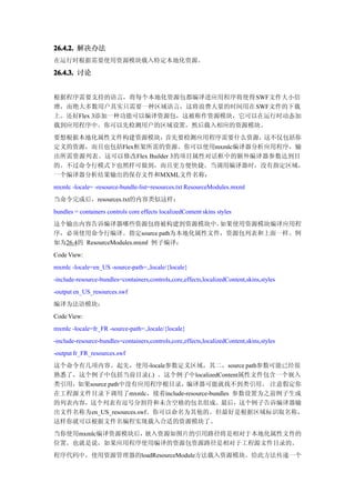 26.4.2. 解决办法
在运行时根据需要使用资源模块载入特定本地化资源。

26.4.3. 讨论


根据程序需要支持的语言，将每个本地化资源包都编译进应用程序将使得 SWF文件大小倍
增，而绝大多数用户其实只需要一种区域语言，这将浪费大量的时间用在 SWF文件的下载
上。还好Flex 3添加一种功能可以编译资源包，这被称作资源模块，它可以在运行时动态加
载到应用程序中。你可以先检测用户的区域设置，然后载入相应的资源模块。
要想根据本地化属性文件构建资源模块，      首先要检测应用程序需要什么资源， 这不仅包括你
定义的资源，而且也包括Flex框架所需的资源。你可以使用mxmlc编译器分析应用程序，输
出所需资源列表。这可以修改Flex Builder 3的项目属性对话框中的额外编译器参数达到目
的。不过命令行模式下也照样可做到，而且更方便快捷。当调用编译器时，没有指定区域，
一个编译器分析结果输出的保存文件和MXML文件名称：
mxmlc -locale= -resource-bundle-list=resources.txt ResourceModules.mxml
当命令完成后，resources.txt的内容类似这样：
bundles = containers controls core effects localizedContent skins styles
这个输出内容告诉编译器哪些资源包将被构建到资源模块中。        如果使用资源模块编译应用程
序，必须使用命令行编译。指定source path为本地化属性文件，资源包列表和上面一样。例
如为26.4的 ResourceModules.mxml 例子编译：
Code View:
mxmlc -locale=en_US -source-path=.,locale/{locale}
-include-resource-bundles=containers,controls,core,effects,localizedContent,skins,styles
-output en_US_resources.swf
编译为法语模块：
Code View:
mxmlc -locale=fr_FR -source-path=.,locale/{locale}
-include-resource-bundles=containers,controls,core,effects,localizedContent,skins,styles
-output fr_FR_resources.swf
这个命令有几项内容。起先，使用-locale参数定义区域，其二，source path参数可能已经很
熟悉了，这个例子中包括当前目录(.) 。这个例子中localizedContent属性文件包含一个嵌入
类引用，如果source path中没有应用程序根目录，编译器可能就找不到类引用。 注意假定你
在工程源文件目录下调用了mxmlc，接着include-resource-bundles 参数设置为之前例子生成
的列表内容，这个列表有逗号分割符和未含空格的包名组成。最后，这个例子告诉编译器输
出文件名称为en_US_resources.swf。你可以命名为其他的。但最好是根据区域标识取名称，
这样你就可以根据文件名编程实现载入合适的资源模块了。
当你使用mxmlc编译资源模块后，嵌入资源如图片的引用路径将是相对于本地化属性文件的
位置。也就是说，如果应用程序使用编译的资源包资源路径是相对于工程源文件目录的。
程序代码中，使用资源管理器的loadResourceModule方法载入资源模块。给此方法传递一个
 