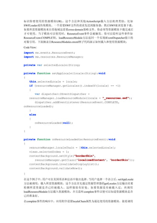 标识你要使用的资源模块 URL，这个方法和其他ActionScript载入方法机理类似，比如
SWFLoader或传统模块。一个需要SWF文件的请求发送到服务器，然后SWF被浏览器下载。
如果所需资源模块来自其他域这需要cross-domain策略文件。你必须等资源模块下载完成后
才可使用，当子模块可以使用时，ResourceEvent事件会被触发。你可以监听这些事件如
ResourceEvent.COMPLETE。loadResourceModule方法返回一个实现IEventDispatcher接口的
对象引用。下面摘录自ResourceModules.mxml例子代码演示如何载入和使用资源模块：
Code View:
import mx.events.ResourceEvent;
import mx.resources.ResourceManager;

private var selectedLocale:String;

                                             void
private function setAppLocale(locale:String):void
{
   this
   this.selectedLocale = locale;
   if (resourceManager.getLocales().indexOf(locale) == -1)
   {
       var dispatcher:IEventDispatcher =
   resourceManager.loadResourceModule(locale + "_resources.swf"
                                                "_resources.swf");
       dispatcher.addEventListener(ResourceEvent.COMPLETE,
onResourceLoaded);
   }
   else
   {
                        null
                        null);
       onResourceLoaded(null
   }
}

                                                    void
private function onResourceLoaded(e:ResourceEvent):void
{
                                   this
                                   this.selectedLocale];
   resourceManager.localeChain = [this
   views.selectedIndex = 1;
                               "borderSkin"
                               "borderSkin",
   contentBackground.setStyle("borderSkin"
                                'localizedContent' 'borderSkin'));
       resourceManager.getClass('localizedContent' 'borderSkin'
                                'localizedContent',
   contentBackground.invalidateDisplayList();
   contentBackground.validateNow();
}

在这个例子中，       用户可在美国英语和法语中做出选择。   当用户选择一个语言后，   setAppLocale
方法被调用，载入所需资源模块。这个方法首先通过资源管理器的getLocales方法输出结果
检测 所需资源是否已经被载入。这样做很有好处，如果资源没有被载入过，再调用
loadResourceModule方法载入资源模块，并且监听complete事件以便可以知道资源模块是否
已经准备好。
在complete事件的响应中，应用程序设置localeChain属性为最近使用的资源模块。接着调用
 