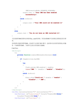 IMEConversionMode.JAPANESE_HIRAGANA;
                output.text += "Your IME has been enabled
                   successfully"
                   successfully";
             }
             catch (e:Error)
             {
                output.text +="Your IME could not be enabled.n"
                              "Your
             }
        }
    }
    else
       output.text = "You do not have an IME installed.n"
                                             installed.n";
}

当尝试创作IME设置时必须使用try...catch代码块，因为如果IME不支持指定设置就会发生错
误。
有时候你可能希望禁用IME，比如某个文本框只输入数字。这时你可以在组件获得焦点时触
发一个函数禁用IME，当组件失去焦点时重新启动IME：
Code View:
<mx:Script>
   <[[
                                                   void
       private function enableIME(enable:Boolean):void
       {
          if (Capabilities.hasIME)
          {
              try
              {
                  flash.system.IME.enabled = enable;
                  trace "IME " + (enable ? "enable" : "disable"
                  trace("IME                          "disable"));
              }
              catch (e:Error)
              {
                              "Could
                  Alert.show("Could not " (enable ? "enable" :
                     "disable" + " IME"
                     "disable")      IME");
              }
          }
       }
   ]]>
</mx:Script>
<mx:VBox horizontalCenter="0" verticalCenter="0" >
                                                        false
                                                        false)"
   <mx:TextInput id="numericInput" focusIn="enableIME(false
                            true
                             true)" />
       focusOut="enableIME(true
   <mx:TextInput id="textInput" />
 