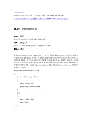 </mx:VBox>

如果你想知道用户是否组合一个字符，你可以监听System.ime对象事件：
System.ime.addEventListener(IMEEvent.IME_COMPOSITION, onComposition);




26.6 . 检测屏幕阅读器
26.6节.


26.6.1. 问题
我想自定义应用程序以适应有视力障碍的用户
26.6.2. 解决办法
使用Accessibility类的静态属性active检测屏幕阅读器

26.6.3. 讨论


富互联网应用程序带给用户体验的标志之一就是丰富的媒体功能和。                   但不幸的是视力障碍人
士使用Flex应用程序的这些功能。屏幕阅读器的支持对于视力障碍人士来说是非常重要的，
因为这是他们唯一的方法能与你的程序进行交互。           如果要适应视力障碍人士的需求，            你可能
希望专门为屏幕阅读器用户更改用户体验。       Accessibility 类的active属性可被用来测试用户是
否是使用屏幕阅读器。  下面来自ScreenReader.mxml的代码块使用Accessibility.active确定是否
要播放一个动画：
private function showNextPage():void
{
    if (Accessibility.active == false)
    {
           page2.visible = true;
           pageChangeAnimation.play();
    }
    else
    {
           page1.visible = false;
           page2.alpha = 1;
    }
}
 