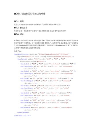26.7 . 创建标签以设置访问顺序
26.7节.


26.7.1. 问题
我想支持那些使用指针设备有困难的用户(指针设备就是鼠标之类)

26.7.2. 解决办法
为组件定义一个标签顺序以便用户可以不使用指针设备而能导航应用程序

26.7.3. 讨论


标签顺序是应用程序非常重要的易用性指标。    它能使用户无需频繁切换键盘和指针设备就能
轻松导航整个应用程序。对于使用指针设备难得用户，标签顺序是很必要的。你可以设置每
个对象的tabIndex属性以指定组件的标签顺序。下面的例子TabOrder.mxml，设置了标签顺序 ，
这样用户就能不用鼠标也能轻松导航：
Code View:
<mx:Application xmlns:mx="http://www.adobe.com/2006/mxml"
   layout="absolute" creationComplete="firstName.setFocus()">
   <mx:Canvas width="228" height="215" x="50" y="50"
       backgroundColor="#FFFFFF">
       <mx:Label x="10" y="10" text="First Name" tabIndex="1" />
       <mx:TextInput x="10" y="36" width="100" id="firstName"
          tabIndex="2"/>
       <mx:Label x="118" y="10" text="Last Name" tabIndex="3" />
       <mx:TextInput x="118" y="36" width="100" id="lastName"
          tabIndex="4"/>
       <mx:Label x="10" y="69" text="Address" tabIndex="5" />
       <mx:TextInput x="10" y="95" width="208" id="address"
          tabIndex="6"/>
       <mx:Label x="10" y="125" text="City" tabIndex="7"/>
       <mx:TextInput x="10" y="151" width="100" id="city"
          tabIndex="8"/>
       <mx:Label x="118" y="125" text="State" tabIndex="9"/>
       <mx:TextInput x="118" y="151" width="34" id="state"
          tabIndex="10"/>
       <mx:Label x="160" y="125" text="Zip" tabIndex="11"/>
       <mx:TextInput x="160" y="151" width="58" id="zip"
          tabIndex="12"/>
       <mx:Button x="153" y="181" label="Submit" id="submit"
          tabIndex="13"/>
   </mx:Canvas>
</mx:Application>
 