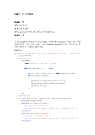 26.8 . 打印选择项
26.8节.


26.8.1. 问题
我想打印应用程序.

26.8.2. 解决办法
使用mx.printing包中的相关类，格式化和生成打印输出。

26.8.3. 讨论


mx.printing包有多个实现类用户生成打印输出。例如FlexPrintJob类定义一个打印任务，添加
选项到任务中，发送任务给打印机。下面的BasicPrintJob.mxml例子创建一个打印任务，添
加两页输出内容，发送此任务给打印机：
Code View:
<mx:Canvas xmlns:mx="http://www.adobe.com/2006/mxml"     width="400"
   height="300">
   <mx:Script>
       <![CDATA[
          import mx.printing.FlexPrintJob;

                                     void
             public function print():void
             {
                var printJob:FlexPrintJob = new FlexPrintJob();
                if (printJob.start())
                {
                    printJob.addObject(pageContainer1);
                    printJob.addObject(pageContainer2);
                    printJob.send();
                }
             }
       ]]>
    </mx:Script>
    <mx:VBox width="380" height="260" verticalCenter="-20"
       horizontalCenter="0">
       <mx:VBox id="pageContainer1">
           <mx:Label text="Page 1" />
           <mx:TextArea id="page1" width="100%" height="100%" />
       </mx:VBox>
       <mx:VBox id="pageContainer2">
           <mx:Label text="page 2" />
           <mx:TextArea id="page2" width="100%" height="100%" />
       </mx:VBox>
 