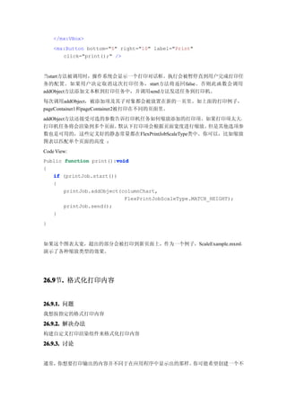 </mx:VBox>
    <mx:Button bottom="5" right="10" label="Print"
       click="print();" />


当start方法被调用时，操作系统会显示一个打印对话框。执行会被暂停直到用户完成打印任
务的配置。如果用户决定取消这次打印任务，start方法将返回false。否则此函数会调用
addObject方法添加文本框到打印任务中，并调用send方法发送任务到打印机。
每次调用addObject，被添加项及其子对象都会被放置在新的一页里。如上面的打印例子，
pageContainer1和pageContainer2被打印在不同的页面里。
addObject方法还接受可选的参数告诉打印机任务如何缩放添加的打印项。如果打印项太大，
打印机任务将会渲染到多个页面。     默认下打印项会根据页面宽度进行缩放。      但是其他选项参
数也是可用的，这些定义好的静态常量都在FlexPrintJobScaleType类中。你可以，比如缩放
图表以匹配单个页面的高度 ：
Code View:
Public function print():void
                        void
{
   if (printJob.start())
   {
       printJob.addObject(columnChart,
                           FlexPrintJobScaleType.MATCH_HEIGHT);
       printJob.send();
   }
}


如果这个图表太宽，超出的部分会被打印到新页面上，作为一个例子，ScaleExample.mxml，
演示了各种缩放类型的效果。




26.9 . 格式化打印内容
26.9节.


26.9.1. 问题
我想按指定的格式打印内容

26.9.2. 解决办法
构建自定义打印渲染组件来格式化打印内容

26.9.3. 讨论


通常，你想要打印输出的内容并不同于在应用程序中显示出的那样。你可能希望创建一个不
 