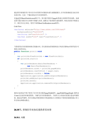 通过程序展现给用户的可打印应用程序对象版本或生成数据报告。打印渲染器就是为此目的
而设计的，它是一个输出指定打印内容的组件。
在26.8节的BasicPrintJob.mxml例子中，你可能不想打印page标签或文本框控件的边框，也就
是你可能只想打印文本框中的输入内容，            就像文字处理器生成的那样，  填充页面而不缩放文
字。要打印出文本块，使用下面的BasicTextRenderer.mxml组件：
Code View:
<mx:Canvas xmlns:mx="http://www.adobe.com/2006/mxml"
   backgroundColor="0xffffff">
   <mx:String id="textToPrint" />
   <mx:Text width="100%" text="{textToPrint}" />
</mx:Canvas>


当你使用打印渲染器来格式化输出时，            首先要添加渲染器到显示列表以便Flex对组件进行可
视化方面的布局：
                         void
public function print():void
{
   var printJob:FlexPrintJob = new FlexPrintJob();
   if (printJob.start())
   {
       var printRenderer:BasicTextRenderer =
              new BasicTextRenderer();
       printRenderer.width = printJob.pageWidth;
       printRenderer.textToPrint = page1.text;
       printRenderer.visible = false
                               false;
       Application.application.addChild(printRenderer);
       printJob.addObject(printRenderer);
       printJob.send();
       Application.application.removeChild(printRenderer);
   }
}


我们注意到这个例子使用了打印任务对象的pageWidth属性。pageWidth和pageHeight 属性是
在start方法返回时被设置的。当编写打印渲染器组件，当组件大小变化时需要注意这些属性
值。 通过这些属性，  你可以确定即便更换打印机或纸张大小的情况下你的渲染器仍能正常工
作在纵向和横向模式。




26.10 . 控制打印未知长度的多页内容
26.10节.


26.10.1. 问题
 