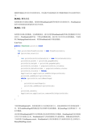 我想控制超过多页打印内容的布局，但是我不知道到底有多少数据将被打印以及组件的尺
寸。

26.10.2. 解决办法
如果你要打印表格式数据，需要使用PrintDataGrid组件控制多页内容的打印。PrintDataGrid
组件可控制变化的重复的多页打印内容。

26.10.3. 讨论


如果你有表格式的数据，比如数据报表，就可以使用PrintDataGrid组件格式化数据打印多页
内容了。PrintDataGrid组件是一个特定的数据表格，设计用于打印多页内容的数据，下面的
例子MultipageDataGrid.mxml，利用PrintDataGrid打印报表数据：
Code View:
                        void
public function print():void
{
   var printJob:FlexPrintJob = new FlexPrintJob();
   if (printJob.start())
   {
       var printGrid:PrintDataGrid = new PrintDataGrid();
       printGrid.width = printJob.pageWidth;
       printGrid.height = printJob.pageHeight;
       printGrid.columns = populationGrid.columns;
       printGrid.dataProvider = populationData.state;
       printGrid.visible = false
                           false;
       Application.application.addChild(printGrid);
       printJob.addObject(printGrid);
       while (printGrid.validNextPage)
       {
          printGrid.nextPage();
          printJob.addObject(printGrid);
       }
       printJob.send();
       Application.application.removeChild(printGrid);
   }
}


当使用PrintDataGrid时，你需要设置大小以匹配页面尺寸。添加表格到打印任务将添加第一
页，使用validNextPage属性测试是否还有额外页面的数据，通过nextPage方法准备好下一页
打印数据。
灵活使用PrintDataGrid组件可以帮你格式化各种类型的打印数据。PrintDataGrid并没有限制
只用于打印表格式文本，PrintDataGrid可与项渲染器组合生成如图表，图像或复杂的组件。
下面的例子GridSquares.mxml，PrintDataGrid与项渲染器组合生成相同的红色方框集合 -
ManualMultiPage.mxml：
 