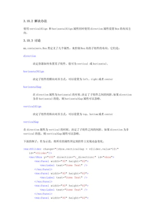 3.10.2 解决办法

使用 verticalAlign 和 horizontalAlign 属性同时使用 direction 属性设置 Box 的布局方
向。

3.10.3 讨论

mx.containers.Box 类定义了几个属性，来控制 Box 内的子组件的布局。它们是：

direction

      决定容器如何布置其子组件。值可为 vertical 或 horizontal。

horizontalAlign

      决定子组件的横向对齐方式，可以设置为 left、right 或者 center

horizontalGap

      在 direction 属性为 horizontal 的时候，决定了子组件之间的间距。如果 direction
      为非 horizontal 的值，则 horizontalGap 属性可以忽略。

verticalAlign

      决定子组件的纵向对齐方式，可以设置为 top、bottom 或者 center

verticalGap

在 direction 属性为 vertical 的时候，决定了子组件之间的间距。如果 direction 为非
vertical 的值，则 verticalGap 属性可以忽略。

下面的例子，作为示范，将所有的属性邦定到控件上实现动态变化。

<mx:HSlider change="{vbox.verticalGap = vSlider.value*10}"
   id="vSlider"/>
   <mx:VBox y="100" direction="{_direction}" id="vbox">
       <mx:Panel width="90" height="60">
          <mx:Label text="Some Text" />
       </mx:Panel>
       <mx:Panel width="90" height="60">
          <mx:Label text="Some Text" />
       </mx:Panel>
       <mx:Panel width="90" height="60">
          <mx:Label text="Some Text" />
       </mx:Panel>
       <mx:Panel width="90" height="60">
 