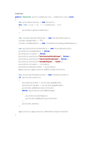 Code View:
                                                   void
public function print(itemSize:int, itemCount:int):void
{
   var printData:Array = new Array();
         var
   for (var i:int = 0; i < itemCount; i++)
   {
       printData.push(itemSize);
   }

    var column:DataGridColumn = new DataGridColumn();
    column.headerText = ""
                        "";
    column.itemRenderer = new ClassFactory(SquareRenderer);

    var printGrid:PrintDataGrid = new PrintDataGrid();
    printGrid.showHeaders = false
                            false;
    printGrid.visible = false
                        false;
                       "horizontalGridLines" false);
    printGrid.setStyle("horizontalGridLines" false
                       "horizontalGridLines",
                       "verticalGridLines" false);
    printGrid.setStyle("verticalGridLines" false
                       "verticalGridLines",
                       "borderStyle" "none");
    printGrid.setStyle("borderStyle" "none"
                       "borderStyle",
    printGrid.columns = [column];
    printGrid.dataProvider = printData;
    Application.application.addChild(printGrid);

    var printJob:FlexPrintJob = new FlexPrintJob();
    if (printJob.start())
    {
       printGrid.width = printJob.pageWidth;
       printGrid.height = printJob.pageHeight;
       printJob.addObject(printGrid);
       while (printGrid.validNextPage)
       {
           printGrid.nextPage();
           printJob.addObject(printGrid);
       }
       printJob.send();
    }

    Application.application.removeChild(printGrid);
}
 