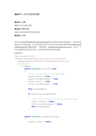 26.11 . 打印页眉和页脚
26.11节.


26.11.1. 问题
我想打印出页眉和页脚

26.11.2. 解决办法
创建打印渲染器组件控制页面布局

26.11.3. 讨论


结合打印渲染器的PrintDataGrid比PrintDataGrid自身具备更多的布局控制能力。常见的任务
就是打印页眉和页脚。这个技术涉及是否在布局中包含页眉和页脚以及 PrintDataGrid的
validNextPage属性的测试结果。下面的代码，HeaderFooterPrintRenderer.mxml，定义了一个
打印渲染器生成多页打印内容，包括在适当位置的页眉和页脚：
Code View:
<?xml version="1.0"?>
<mx:VBox xmlns:mx="http://www.adobe.com/2006/mxml"
   backgroundColor="#ffffff" horizontalAlign="center">
   <mx:Script>
       <![CDATA[
                                      void
          public function startJob():void
          {
              //Try to print this on a single page
              header.visible = true
                               true;
              header.includeInLayout = true
                                       true;
              footer.visible = true
                               true;
              footer.includeInLayout = true
                                       true;

                 this
                 this.validateNow();

                 if (printGrid.validNextPage)
                 {
                    //The grid is too big to fit on a single page
                    footer.visible = false
                                     false;
                    footer.includeInLayout = false
                                              false;
                    this
                    this.validateNow();
                 }
             }

             public function nextPage():Boolean
             {
                header.visible = false
                                 false;
 