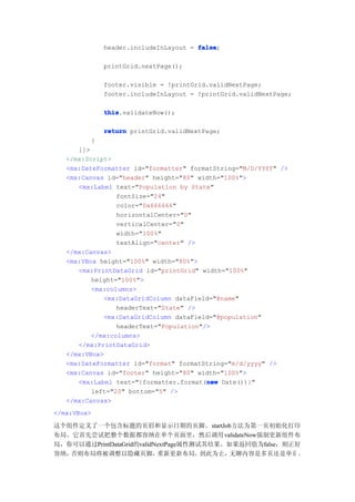header.includeInLayout = false
                                      false;

             printGrid.nextPage();

             footer.visible = !printGrid.validNextPage;
             footer.includeInLayout = !printGrid.validNextPage;

             this
             this.validateNow();

             return printGrid.validNextPage;
         }
      ]]>
   </mx:Script>
   <mx:DateFormatter id="formatter" formatString="M/D/YYYY" />
   <mx:Canvas id="header" height="80" width="100%">
      <mx:Label text="Population by State"
                 fontSize="24"
                 color="0x666666"
                 horizontalCenter="0"
                 verticalCenter="0"
                 width="100%"
                 textAlign="center" />
   </mx:Canvas>
   <mx:VBox height="100%" width="80%">
      <mx:PrintDataGrid id="printGrid" width="100%"
          height="100%">
          <mx:columns>
             <mx:DataGridColumn dataField="@name"
                 headerText="State" />
             <mx:DataGridColumn dataField="@population"
                 headerText="Population"/>
          </mx:columns>
      </mx:PrintDataGrid>
   </mx:VBox>
   <mx:DateFormatter id="format" formatString="m/d/yyyy" />
   <mx:Canvas id="footer" height="80" width="100%">
                                         new
      <mx:Label text="{formatter.format(new Date())}"
          left="20" bottom="5" />
   </mx:Canvas>
</mx:VBox>

这个组件定义了一个包含标题的页眉和显示日期的页脚。startJob方法为第一页初始化打印
布局。它首先尝试把整个数据都容纳在单个页面里，然后调用validateNow强制更新组件布
局，你可以通过PrintDataGrid的validNextPage属性测试其结果。如果返回值为false，则正好
容纳，否则布局将被调整以隐藏页脚，          重新更新布局。    到此为止，无聊内容是多页还是单页 ，
 