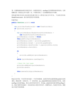 第一页都将被添加到打印机任务中。如果需要多页，nextPage方法将准备相应的布局。它将
隐藏页眉（因此这已经不是第一页，不需要页眉了）以及根据情况打印页脚。
把构建智能页面布局放到渲染器里将大大简化实际打印任务。下面的代码块
HeaderFooter.mxml，演示如何使用打印渲染器：
Code View:
                        void
public function print():void
{
   var printJob:FlexPrintJob = new FlexPrintJob();
   if (printJob.start())
   {
       var printRenderer:HeaderFooterPrintRenderer =
          new HeaderFooterPrintRenderer();
       printRenderer.visible = false
                               false;
       this
       this.addChild(printRenderer);
       printRenderer.width = printJob.pageWidth;
       printRenderer.height = printJob.pageHeight;
       printRenderer.dataProvider = populationData.state;
        printRenderer.startJob()；

        do
        {
             printJob.addObject(printRenderer);
        }
        while (printRenderer.nextPage());

        //Send the last page
        printJob.addObject(printRenderer);
        printJob.send();

        this
        this.removeChild(printRenderer);
    }
}

Print方法开始一个打印任务并建立一个打印渲染器。这部分代码完成渲染器 startJob方法的
调用，准备好第一页的打印。下一部分代码，do...while块继续添加页面到打印任务，直到
nextPage方法返回false，指示已没有页面可打印。但是do...while块是在最后调用nextPage方
法，因此当循环结束最后一页还没有加入到打印任务中，需额外加入，发送打印任务，移除
显示列表中的渲染器。
 