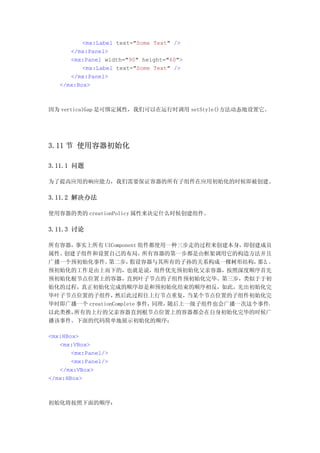 <mx:Label text="Some Text" />
      </mx:Panel>
      <mx:Panel width="90" height="60">
          <mx:Label text="Some Text" />
      </mx:Panel>
   </mx:Box>



因为 verticalGap 是可绑定属性，我们可以在运行时调用 setStyle()方法动态地设置它。




3.11 节 使用容器初始化

3.11.1 问题

为了提高应用的响应能力，我们需要保证容器的所有子组件在应用初始化的时候即被创建。

3.11.2 解决办法

使用容器的类的 creationPolicy 属性来决定什么时候创建组件。

3.11.3 讨论

所有容器，事实上所有 UIComponent 组件都使用一种三步走的过程来创建本身，   即创建成员
属性、创建子组件和设置自己的布局。         所有容器的第一步都是由框架调用它的构造方法并且
广播一个预初始化事件。    第二步，   假设容器与其所有的子孙的关系构成一棵树形结构，   那么 ，
预初始化的工作是由上而下的，也就是说，组件优先预初始化父亲容器，按照深度顺序首先
预初始化根节点位置上的容器，直到叶子节点的子组件预初始化完毕。第三步，类似于于初
始化的过程，真正初始化完成的顺序却是和预初始化结束的顺序相反，如此，先出初始化完
毕叶子节点位置的子组件，     然后此过程往上行节点重复，     当某个节点位置的子组件初始化完
毕时即广播一个 creationComplete 事件，同理，随后上一级子组件也会广播一次这个事件，
以此类推，所有的上行的父亲容器直到根节点位置上的容器都会在自身初始化完毕的时候广
播该事件。下面的代码简单地展示初始化的顺序：

<mx:HBox>
   <mx:VBox>
       <mx:Panel/>
       <mx:Panel/>
   </mx:VBox>
</mx:HBox>



初始化将按照下面的顺序：
 