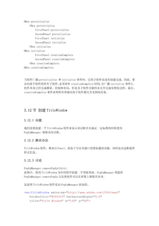 HBox preinitialize
    VBox preinitialize
        FirstPanel preinitialize
        SecondPanel preinitialize
        FirstPanel initialize
        SecondPanel initialize
    VBox initialize
HBox initialize
        FirstPanel creationComplete
        SecondPanel creationComplete
    VBox creationComplete
HBox creationComplete



当组件广播 preinitialize 和 initialize 事件时，它的子组件还没有创建完成。因此，要
访问某个组件的所有子组件，        必须侦听 creationComplete 时间。在广播 initialize 事件后 ，
组件本身已经完成测量、绘制和布局，但是其子组件可能仍未完全完成实例化过程。最后，
creationComplete 事件表明所有容器内的子组件都完全实例化结束。




3.12 节 创建 TitleWindow

3.12.1 问题

我们需要创建一个 TitleWindow 组件来显示对话框并在满足一定标准的时候使用
PopUpManager 移除该对话框。

3.12.2 解决办法

TitleWindow 组件，继承自 Panel，添加了可以为窗口设置标题的功能，同时也为边框提供
样式信息。

3.12.3 讨论

PopUpManager.removePopUp(this);
此例中，使用 TitleWindow 为应用程序创建一个登陆界面。PopUpManager 类提供
PopUpManager.removePopUp 方法使组件可以在屏幕上移除其本身。

这说明 TitleWindow 组件是由 PopUpManager 添加的。

<mx:TitleWindow xmlns:mx="http://www.adobe.com/2006/mxml"
   borderColor="#0000ff" backgroundAlpha="0.6"
   title="Title Window" x="168" y="86">
 