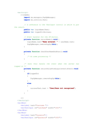 <mx:Script>
      <![CDATA[
          import mx.managers.PopUpManager;
          import mx.controls.Text;

          // A reference to the TextInput control in which to put
the result.
          public var loginName:Text;
          public var loggedIn:Boolean;

         // Event handler for the OK button.
                                       void
         private function returnName():void {
                           "Name
            loginName.text="Name entered: " + userName.text;
                                     this
                                     this);
            PopUpManager.removePopUp(this
         }

         private function checkUserNameAndPass():void
                                                 void
         {
            /* Do some processing */
         }

          /* have this handle the event when the server has
logged in */
                                                             void
          private function returnValueFromLogin(event:Event):void
          {
             if
             if(loggedIn)
             {
                                          this
                                          this);
                 PopUpManager.removePopUp(this
             }
             else
             {
                 successText.text = "User/Pass not recognized"
                                                   recognized";
             }
          }

      ]]>
   </mx:Script>
   <mx:HBox>
      <mx:Label text="Username "/>
      <mx:TextInput id="userName" width="100%"/>
   </mx:HBox>
   <mx:HBox>
      <mx:Label text="Password"/>
      <mx:TextInput id="password" width="100%"/>
 