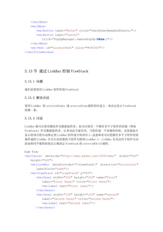 </mx:HBox>
   <mx:HBox>
       <mx:Button label="Enter" click="checkUserNameAndPass();"/>
       <mx:Button label="Cancel"
                                          this
                                          this);"/>
          click="PopUpManager.removePopUp(this
   </mx:HBox>
   <mx:Text id="successText" color="#ff0000"/>
</mx:TitleWindow>




3.13 节 通过 LinkBar 控制 ViewStack

3.13.1 问题

我们需要使用 LinkBar 组件控制 ViewStack

3.13.2 解决办法

使用 LinkBar 的 selectedIndex 或 selectedItem 属性的任意之一来决定显示 ViewStack
的哪一条。

3.13.3 讨论

LinkBar 既可以使用数组作为数据提供者，也可以使用一个拥有多个子组件的容器（例如
ViewStack）作为数据提供者。后者对此节最有用。当你传递一个容器的时候，该容器选中
显示的项目将自动绑定到 LinkBar 控件选中的项目上。     这意味着可以把拥有多个子组件的容
器传递给 LinkBar 并且让该容器的子组件关联到 LinkBar 上 。LinkBar 会为这些子组件自动
添加相同个数的按钮以正确设定 ViewStack 的 selectedChild 属性。

Code View:
<mx:Canvas xmlns:mx="http://www.adobe.com/2006/mxml" width="800"
    height="600">
    <mx:LinkBar dataProvider="{viewStack}" direction="horizontal"
        labelField="name"/>
    <mx:ViewStack id="viewStack" y="60">
        <mx:Panel width="150" height="150" name="first"
           label="First Panel" title="First Panel">
           <mx:Label text="First label"/>
        </mx:Panel>
        <mx:Panel width="150" height="150" name="second"
           label="Second Panel" title="Second Panel">
           <mx:Label text="Second label"/>
        </mx:Panel>
 