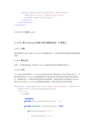 <mx:Panel width="150" height="150" name="third"
          label="Third Panel" title="Third Panel">
          <mx:Label text="Third label"/>
       </mx:Panel>
   </mx:ViewStack>
</mx:Canvas>



3.13.4.小节 另参照 3.16.节




3.14 节 将 ViewStack 的选中索引数绑定到一个变量上

3.14.1 问题

我们需要将 ViewStack 的 selectedIndex 属性绑定到一个可以在组件的其他地方改变的整数
变量。

3.14.2 解决办法

申明一个可绑定的变量，然后将 ViewStack 控件的选中索引属性绑定到它上。

3.14.3 讨论

在 LinkBar 控件的情形下，ViewStack 的选中项目会自动绑定到 LinkBar 的选中项目上。当
使用其它控件时，ViewStack 或其他拥有多个同时显示的子组件的控件的选中索引或者项
目，需要绑定到一个可绑定的变量或者对其设置事件。要使用其他方法来控制 ViewStack，
将 ViewStack 的 selectedIndex 属性绑定到变量上，然后在程序运行时改变其值。

<mx:Canvas xmlns:mx="http://www.adobe.com/2006/mxml"     width="400"
   height="300" click="changeViewStack()">
   <mx:Script>
       <![CDATA[

           Bindable
           Bindable]
          [Bindable
          private var selectedIndexInt:int = 0;

                                             void
          private function changeViewStack():void
          {
             if
             if(selectedIndexInt == 2)
             {
                 selectedIndexInt = 0;
             }
 