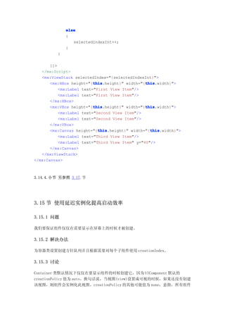 else
              {
                 selectedIndexInt++;
              }
          }

       ]]>
   </mx:Script>
   <mx:ViewStack selectedIndex="{selectedIndexInt}">
                          this                  this
                          this.height}" width="{this
       <mx:HBox height="{this                   this.width}">
           <mx:Label text="First View Item"/>
           <mx:Label text="First View Item"/>
       </mx:HBox>
                          this                  this
                          this.height}" width="{this
       <mx:VBox height="{this                   this.width}">
           <mx:Label text="Second View Item"/>
           <mx:Label text="Second View Item"/>
       </mx:VBox>
                            this                  this
                            this.height}" width="{this
       <mx:Canvas height="{this                   this.width}">
           <mx:Label text="Third View Item"/>
           <mx:Label text="Third View Item" y="40"/>
       </mx:Canvas>
   </mx:ViewStack>
</mx:Canvas>



3.14.4.小节 另参照 3.17.节




3.15 节 使用延迟实例化提高启动效率

3.15.1 问题

我们要保证组件仅仅在需要显示在屏幕上的时候才被创建。

3.15.2 解决办法

为容器类设置创建方针队列并且根据需要对每个子组件使用 creationIndex。

3.15.3 讨论

Container 类默认情况下仅仅在要显示组件的时候创建它，因为 UIComponent 默认的
creationPolicy 值为 auto。换句话说，当视图(view)设置成可视的时候，如果还没有创建
该视图，则组件会实例化此视图。creationPolicy 的其他可能值为 none，意指，所有组件
 