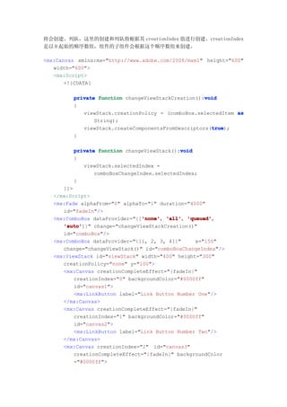 将会创建、列队，这里的创建和列队指根据其 creationIndex 值进行创建。creationIndex
是以 0 起始的顺序数组，组件的子组件会根据这个顺序数组来创建。

<mx:Canvas xmlns:mx="http://www.adobe.com/2006/mxml" height="600"
   width="600">
   <mx:Script>
       <![CDATA[

                                                    void
         private function changeViewStackCreation():void
         {
            viewStack.creationPolicy = (comboBox.selectedItem as
                String);
                                                      true
                                                      true);
            viewStack.createComponentsFromDescriptors(true
         }

                                            void
         private function changeViewStack():void
         {
            viewStack.selectedIndex =
                comboBoxChangeIndex.selectedIndex;
         }
      ]]>
   </mx:Script>
   <mx:Fade alphaFrom="0" alphaTo="1" duration="4000"
      id="fadeIn"/>
                                'none' 'all', 'queued',
   <mx:ComboBox dataProvider="{['none' 'all' 'queued'
                                'none',
      'auto'
      'auto']}" change="changeViewStackCreation()"
      id="comboBox"/>
   <mx:ComboBox dataProvider="{[1, 2, 3, 4]}"     x="150"
      change="changeViewStack()" id="comboBoxChangeIndex"/>
   <mx:ViewStack id="viewStack" width="400" height="300"
      creationPolicy="none" y="100">
      <mx:Canvas creationCompleteEffect="{fadeIn}"
          creationIndex="0" backgroundColor="#0000ff"
          id="canvas1">
          <mx:LinkButton label="Link Button Number One"/>
      </mx:Canvas>
      <mx:Canvas creationCompleteEffect="{fadeIn}"
          creationIndex="1" backgroundColor="#0000ff"
          id="canvas2">
          <mx:LinkButton label="Link Button Number Two"/>
      </mx:Canvas>
      <mx:Canvas creationIndex="2" id="canvas3"
          creationCompleteEffect="{fadeIn}" backgroundColor
          ="#0000ff">
 