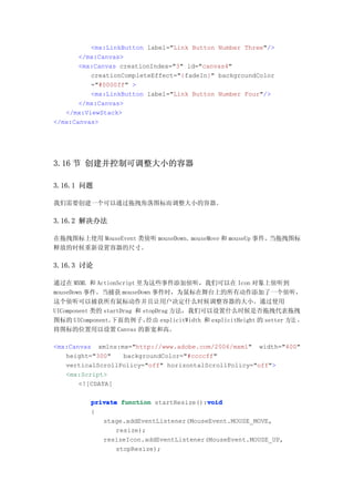 <mx:LinkButton label="Link Button Number Three"/>
       </mx:Canvas>
       <mx:Canvas creationIndex="3" id="canvas4"
          creationCompleteEffect="{fadeIn}" backgroundColor
          ="#0000ff" >
          <mx:LinkButton label="Link Button Number Four"/>
       </mx:Canvas>
   </mx:ViewStack>
</mx:Canvas>




3.16 节 创建并控制可调整大小的容器

3.16.1 问题

我们需要创建一个可以通过拖拽角落图标而调整大小的容器。

3.16.2 解决办法

在拖拽图标上使用 MouseEvent 类侦听 mouseDown、mouseMove 和 mouseUp 事件。当拖拽图标
释放的时候重新设置容器的尺寸。

3.16.3 讨论

通过在 MXML 和 ActionScript 里为这些事件添加侦听，我们可以在 Icon 对象上侦听到
mouseDown 事件。当捕获 mouseDown 事件时，为鼠标在舞台上的所有动作添加了一个侦听，
这个侦听可以捕获所有鼠标动作并且让用户决定什么时候调整容器的大小。通过使用
UIComponent 类的 startDrag 和 stopDrag 方法，我们可以设置什么时候是否拖拽代表拖拽
图标的 UIComponent。  下面的 例子 ， 由 explicitWidth 和 explicitHeight 的 setter 方法 ，
                            经
将图标的位置用以设置 Canvas 的新宽和高。

<mx:Canvas xmlns:mx="http://www.adobe.com/2006/mxml" width="400"
   height="300"   backgroundColor="#ccccff"
   verticalScrollPolicy="off" horizontalScrollPolicy="off">
   <mx:Script>
       <![CDATA[

                                         void
          private function startResize():void
          {
             stage.addEventListener(MouseEvent.MOUSE_MOVE,
                 resize);
             resizeIcon.addEventListener(MouseEvent.MOUSE_UP,
                 stopResize);
 