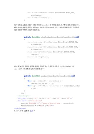 resizeIcon.addEventListener(MouseEvent.ROLL_OUT,
                 stopResize);
              resizeIcon.startDrag();
          }

用户按住鼠标按钮不放时，舞台的所有 mouseMove 事件即被捕获。     用户释放鼠标按钮的时候 ，
移除所有的事件侦听同时调用 resizeIcon 的 stopDrag 方法。这防止图标移动，同时防止
这个组件的调整大小的方法被调用。



                                                             void
          private function stopResize(mouseEvent:MouseEvent):void
          {
             resizeIcon.removeEventListener(MouseEvent.MOUSE_UP,
                 stopResize);
             resizeIcon.removeEventListener(MouseEvent.ROLL_OUT,
                 stopResize);
             stage.removeEventListener(MouseEvent.MOUSE_MOVE,
                 resize);
             resizeIcon.stopDrag();

          }

Flex 框架不考虑任何测量和调整大小的逻辑，直接使用组件的 explicitHeight 和
explicitWidth 属性指定组件的像素尺寸。



          private function resize(mouseEvent:MouseEvent):void
                                                         void
          {
             this
             this.explicitHeight = resizeIcon.y +
                 resizeIcon.height + 10;
             this
             this.explicitWidth = resizeIcon.x + resizeIcon.width
                 + 10;
          }
       ]]>
   </mx:Script>
   <mx:Panel width="60%" height="60%" top="20" left="20"/>
   <mx:Image id="resizeIcon"
       source="@Embed('../../assets/Resize.png')" mouseDown=
       "startResize()" x="360" y="260"/>
</mx:Canvas>
3.16.4.小节 另参照 3.9.节
 