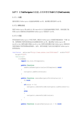 3.17节 在 TabNavigator
3.17    TabNavigator内创建、启用和禁用 TAB 组件(TabControls)
                                    (TabContr
                                    (TabControls)

3.17.1 问题

我们需要从 TabNavigator 动态添加和移除 tab 项，或者偶尔禁用某些 tab 项。

3.17.2 解决办法

使用 TabNavigator 的 addChild 和 removeChild 方法添加或者移除子组件，同时设置子组
件的 enabled 属性来启用或者禁用 TabNavigator 里的某个 tab 项。

3.17.3 讨论

所有添加到 TabNavigator 中的子组件，都会在 TabNavigator 顶部的导航条添加一个新 tab
项。同样移除子组件的时候也会自动移除对应的 tab 项。通过绑定 TabNavigator 的
dataProvider 属性也能行得通。dataProvider 的所有改变都会引起 TabNavigator 更新及其
顶部导航条子组件的增加或者减少。这里，组件内创建了访问方法以提供对 TabNavigator
控件的访问：

<mx:Canvas xmlns:mx="http://www.adobe.com/2006/mxml"   width="400"
   height="300">
   <mx:Script>
       <![CDATA[
          import mx.core.UIComponent;

         public function
                                                   void
            addChildToNavigator(value:UIComponent):void
         {
            navigator.addChild(value);
         }

         public function removeNavigatorChild(value:int =
               void
            0):void
         {
            if
            if(value == 0){
                navigator.removeChildAt(navigator.numChildren-1);
            }
            else
            {
                navigator.removeChildAt(value);
            }
         }

                                                   void
         public function disableTab(value:int = 0):void
                                                   void{
 