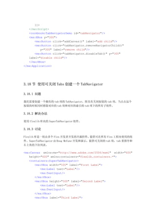 ]]>
   </mx:Script>
   <cookbook:TabNavigatorDemo id="tabNavigator"/>
   <mx:HBox y="300">
       <mx:Button click="addCanvas()" label="add child"/>
       <mx:Button click="tabNavigator.removeNavigatorChild()"
           y="300" label="remove child"/>
       <mx:Button click="tabNavigator.disableTab()" y="300"
   label="disable child"/>
   </mx:HBox>
</mx:Application>




3.18 节 使用可关闭 Tabs 创建一个 TabNavigator

3.18.1 问题

我们需要创建一个拥有的 tab 项的 TabNavigator，即具有关闭按钮的 tab 项，当点击这个
按钮的时候同时移除对应的 tab 项和对应的索引的 tab 项下的所有子组件。

3.18.2 解决办法

使用 flexlib 库内的 SuperTabNavigator 组件。

3.18.3 讨论

Flexlib 库是一组由多个 Flex 开发者开发的开源控件，提供可在所有 Flex 工程内使用的组
件。SuperTabNavigator 由 Doug McCune 开发和演示，提供可关闭的 tab 项，tab 重排序和
右上角的下拉列表。

<mx:Canvas xmlns:mx="http://www.adobe.com/2006/mxml" width="600"
   height="600" xmlns:containers="flexlib.containers.*">
   <containers:SuperTabNavigator>
       <mx:VBox width="500" label="First Label">
          <mx:Label text="Label"/>
          <mx:TextInput/>
       </mx:VBox>
       <mx:VBox height="500" label="Second Label">
          <mx:Label text="Label"/>
          <mx:TextInput/>
       </mx:VBox>
       <mx:VBox label="Third Label">
 