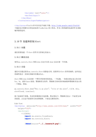 <mx:Label text="Label"/>
          <mx:TextInput/>
      </mx:VBox>
   </containers:SuperTabNavigator>

</mx:Canvas>Flexlib 库可以从这个地址下载：http://code.google.com/p/flexlib/。
下载此包并将解压后的包添加到 FlexBuilder 的工程内，作为工程的源码包或者作为 MXML
编译器的选项。




3.19 节 创建和控制 Alert

3.19.1 问题

我们需要创建一个 Alert 控件并且控制它的显示。

3.18.2 解决办法

使用 mx.controls.Alert 类的 show 方法并且给 show 方法注册一个回调。

3.19.3 讨论

我们可以通过使用 mx.controls.Alert 的静态引用，设置所有 Alert 控件的属性，这些设定
的属性值会一直保存到被再次覆盖为止。

Alert 类的 show 方法需要一个警告所要使用的消息，一个标题，一组值以指定显示各自的
Yes, No, 或者 Cance 按钮，警报框的父组件，警报框关闭时的回调函数和警报框里显示的
一个图标。例如：

mx.controls.Alert.show("This is an alert", "title of the alert", 1|2|8, this,
alertClosed, iconclass);

除了前面两个参数，其余的参数都是可选参数。默认情况下，警报框会显示一个标签为 OK
的按钮，点击这个按钮即关闭该警报框。下面是完整的清单：

Code View:
<mx:Canvas xmlns:mx="http://www.adobe.com/2006/mxml"             width="400"
    height="300">
    <mx:Script>
        <![CDATA[
           import mx.events.CloseEvent;
           import mx.controls.Alert;

            Embed        "../../assets/4.png"
            Embed(source="../../assets/4.png"
           [Embed        "../../assets/4.png")]
 