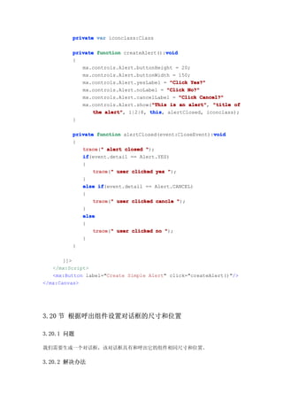 private var iconclass:Class

                                         void
         private function createAlert():void
         {
            mx.controls.Alert.buttonHeight = 20;
            mx.controls.Alert.buttonWidth = 150;
            mx.controls.Alert.yesLabel = "Click Yes?"
            mx.controls.Alert.noLabel = "Click No?"
            mx.controls.Alert.cancelLabel = "Click Cancel?"
                                    "This
            mx.controls.Alert.show("This is an alert" "title of
                                               alert",
                the alert" 1|2|8, this alertClosed, iconclass);
                    alert",        this,
         }

                                                        void
         private function alertClosed(event:CloseEvent):void
         {
            trace " alert closed ");
            trace("
            if
            if(event.detail == Alert.YES)
            {
                trace " user clicked yes ");
                trace("
            }
            else if
                  if(event.detail == Alert.CANCEL)
            {
                trace " user clicked cancle ");
                trace("
            }
            else
            {
                trace " user clicked no ");
                trace("
            }
         }

       ]]>
   </mx:Script>
   <mx:Button label="Create Simple Alert" click="createAlert()"/>
</mx:Canvas>




3.20 节 根据呼出组件设置对话框的尺寸和位置

3.20.1 问题

我们需要生成一个对话框，该对话框具有和呼出它的组件相同尺寸和位置。

3.20.2 解决办法
 