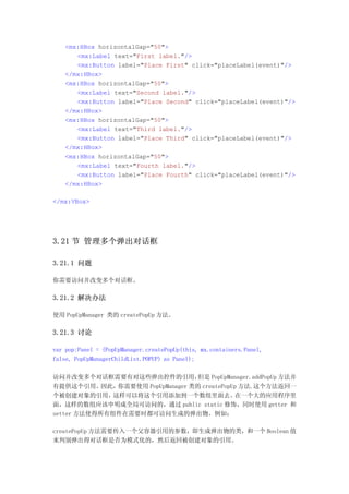 <mx:HBox horizontalGap="50">
      <mx:Label text="First label."/>
      <mx:Button label="Place First" click="placeLabel(event)"/>
   </mx:HBox>
   <mx:HBox horizontalGap="50">
      <mx:Label text="Second label."/>
      <mx:Button label="Place Second" click="placeLabel(event)"/>
   </mx:HBox>
   <mx:HBox horizontalGap="50">
      <mx:Label text="Third label."/>
      <mx:Button label="Place Third" click="placeLabel(event)"/>
   </mx:HBox>
   <mx:HBox horizontalGap="50">
      <mx:Label text="Fourth label."/>
      <mx:Button label="Place Fourth" click="placeLabel(event)"/>
   </mx:HBox>

</mx:VBox>




3.21 节 管理多个弹出对话框

3.21.1 问题

你需要访问并改变多个对话框。

3.21.2 解决办法

使用 PopUpManager 类的 createPopUp 方法。

3.21.3 讨论

var pop:Panel = (PopUpManager.createPopUp(this, mx.containers.Panel,
false, PopUpManagerChildList.POPUP) as Panel);

访问并改变多个对话框需要有对这些弹出控件的引用，           但是 PopUpManager.addPopUp 方法并
有提供这个引用。    因此，你需要使用 PopUpManager 类的 createPopUp 方法.这个方法返回一
个被创建对象的引用，    这样可以将这个引用添加到一个数组里面去。             在一个大的应用程序里
面，这样的数组应该申明成全局可访问的，通过 public static 修饰，同时使用 getter 和
setter 方法使得所有组件在需要时都可访问生成的弹出物。例如：

createPopUp 方法需要传入一个父容器引用的参数，即生成弹出物的类，和一个 Boolean 值
来判别弹出得对话框是否为模式化的，然后返回被创建对象的引用。
 