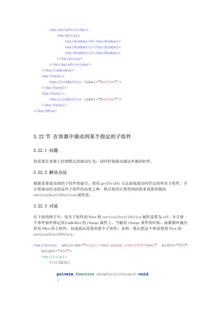 <mx:dataProvider>
          <mx:Array>
              <mx:Number>0</mx:Number>
              <mx:Number>1</mx:Number>
              <mx:Number>2</mx:Number>
          </mx:Array>
       </mx:dataProvider>
   </mx:ComboBox>
   <mx:Panel>
       <mx:LinkButton label="Button"/>
   </mx:Panel>
   <mx:Panel>
       <mx:LinkButton label="Button"/>
   </mx:Panel>
</mx:HBox>




3.22 节 在容器中滚动到某个指定的子组件

3.22.1 问题

你需要在容器上控制默认的滚动行为，同时控制滚动通过单独的控件。

3.22.2 解决办法

根据需要滚动到的子组件的索引，使用 getChildAt 方法获取滚动时经过的所有子组件，并
计算滚动经过的这些子组件的高度之和。然后使用计算得到的值来设置容器的
verticalScrollPosition 属性值。

3.22.3 讨论

在下面的例子中，包含子组件的 Vbox 将 verticalScrollPolicy 属性设置为 off，并且将一
个事件侦听绑定到 ComboBox 的 change 属性上。当触发 change 事件的时候，函数循环遍历
所有 VBox 的子组件，知道找出需要的那个子组件，求和。然后把这个和设置到 Vbox 的
verticalScrollPolicy。

<mx:Canvas xmlns:mx="http://www.adobe.com/2006/mxml"   width="800"
   height="600">
   <mx:Script>
       <![CDATA[

                                             void
          private function showScrollValue():void
          {
 
