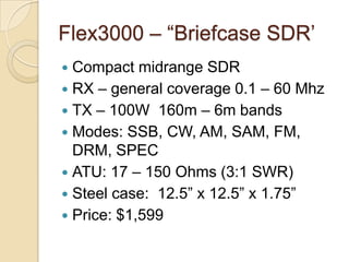 Flex3000 C Briefcase SDR
? Compact midrange SDR
? RX C general coverage 0.1 C 60 Mhz
? TX C 100W 160m C 6m bands
? Modes: SSB, CW, AM, SAM, FM,
  DRM, SPEC
? ATU: 17 C 150 Ohms (3:1 SWR)
? Steel case: 12.5 x 12.5 x 1.75
? Price: $1,599
 