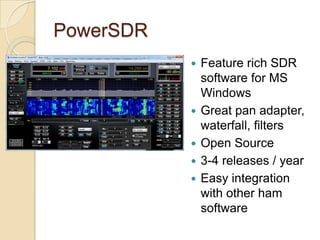 PowerSDR
           ?   Feature rich SDR
               software for MS
               Windows
           ?   Great pan adapter,
               waterfall, filters
           ?   Open Source
           ?   3-4 releases / year
           ?   Easy integration
               with other ham
               software
 