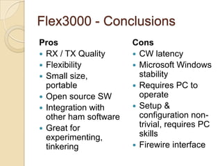 Flex3000 - Conclusions
Pros                   Cons
? RX / TX Quality      ? CW latency
? Flexibility          ? Microsoft Windows
? Small size,            stability
  portable             ? Requires PC to
? Open source SW         operate
? Integration with     ? Setup &
  other ham software     configuration non-
? Great for
                         trivial, requires PC
  experimenting,         skills
  tinkering            ? Firewire interface
 