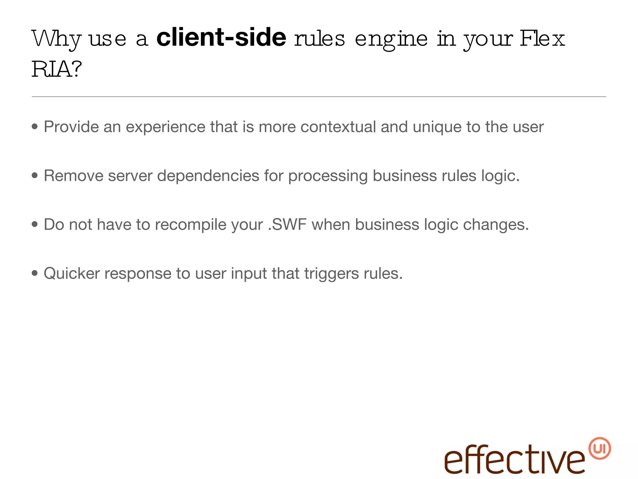 Why use a  client-side  rules engine in your Flex RIA? Provide an experience that is more contextual and unique to the user Remove server dependencies for processing business rules logic. Do not have to recompile your .SWF when business logic changes. Quicker response to user input that triggers rules. 