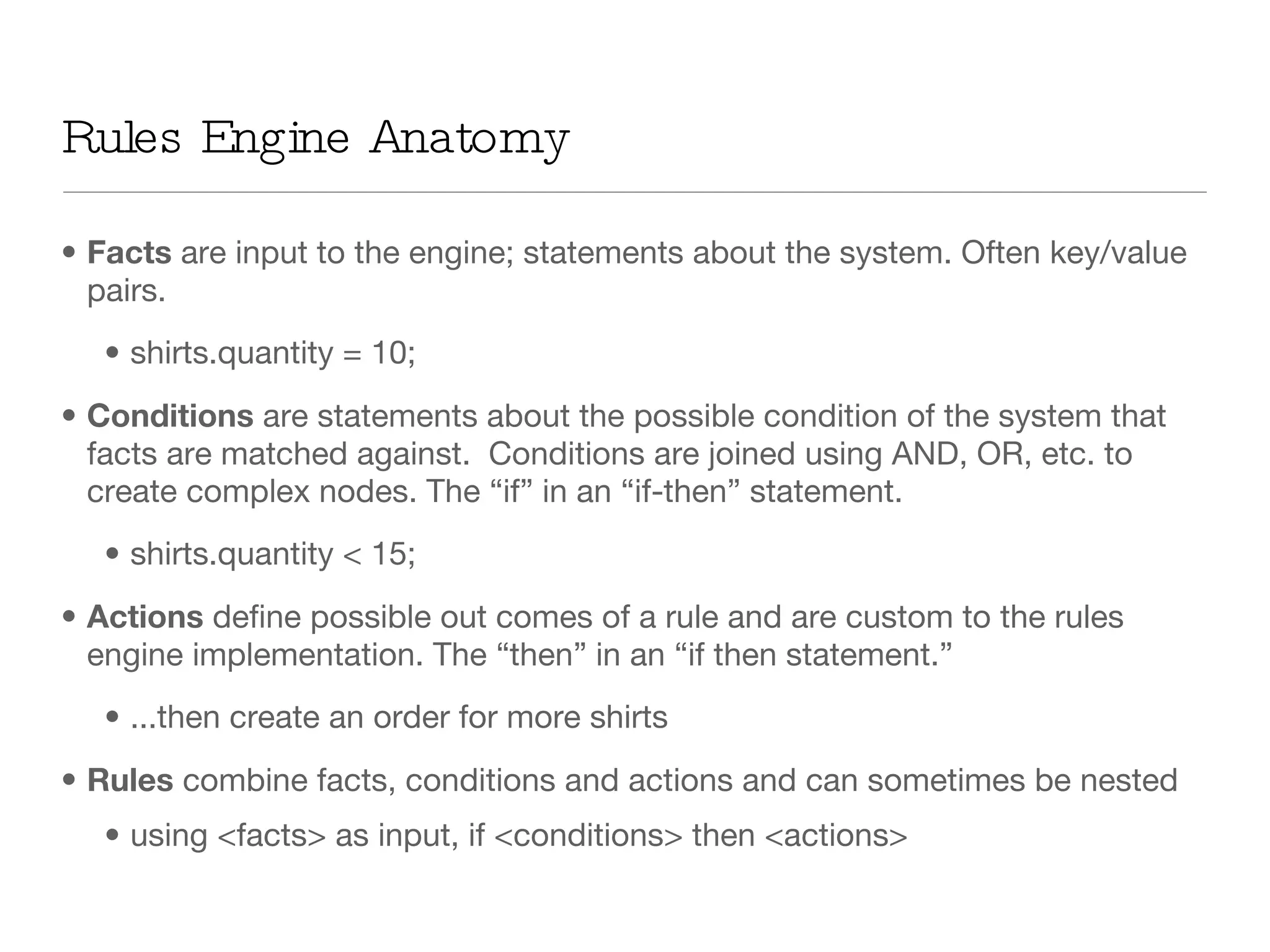 Rules Engine Anatomy Facts  are input to the engine; statements about the system. Often key/value pairs. shirts.quantity = 10; Conditions  are statements about the possible condition of the system that facts are matched against.  Conditions are joined using AND, OR, etc. to create complex nodes. The “if” in an “if-then” statement. shirts.quantity < 15; Actions  define possible out comes of a rule and are custom to the rules engine implementation. The “then” in an “if then statement.” ...then create an order for more shirts  Rules  combine facts, conditions and actions and can sometimes be nested using <facts> as input, if <conditions> then <actions> 